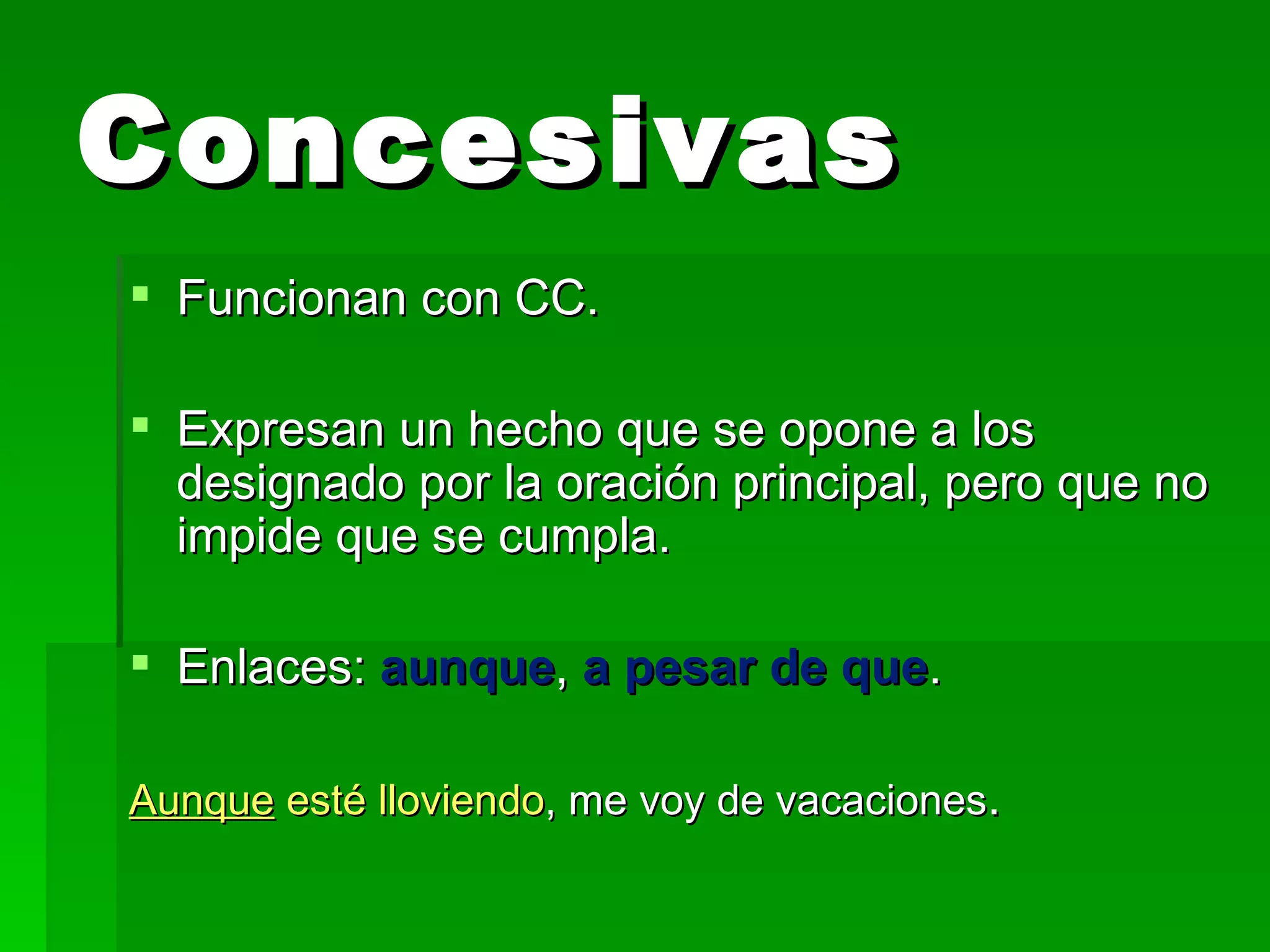 Concesivas Funcionan con CC. Expresan un hecho que se opone a los designado por la oración principal, pero que no impide que se cumpla. Enlaces: aunque , a pesar de que . Aunque esté lloviendo , me voy de vacaciones .
