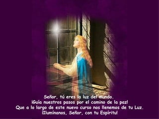 Señor, tú eres la luz del mundo.
       ¡Guía nuestros pasos por el camino de la paz!
Que a lo largo de este nuevo curso nos llenemos de tu Luz.
            ¡Ilumínanos, Señor, con tu Espíritu!
 