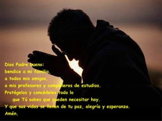 Dios Padre bueno:                      
bendice a mi familia,
a todos mis amigos,
a mis profesores y compañeros de estudios.
Protégelos y concédeles todo lo
   que Tú sabes que pueden necesitar hoy.
Y que sus vidas se llenen de tu paz, alegría y esperanza.
Amén.
 