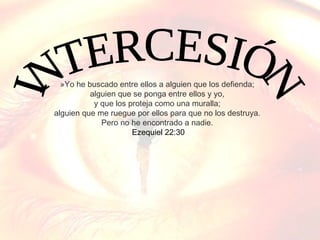 »Yo he buscado entre ellos a alguien que los defienda;
alguien que se ponga entre ellos y yo,
y que los proteja como una muralla;
alguien que me ruegue por ellos para que no los destruya.
Pero no he encontrado a nadie.
Ezequiel 22:30

 