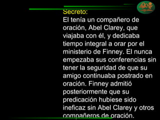 Secreto:   El tenía un compañero de oración, Abel Clarey, que viajaba con él, y dedicaba tiempo integral a orar por el ministerio de Finney. El nunca empezaba sus conferencias sin tener la seguridad de que su amigo continuaba postrado en oración. Finney admitió posteriormente que su predicación hubiese sido ineficaz sin Abel Clarey y otros  compañeros de oración. 