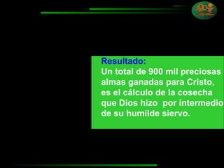 Resultado:   Un total de 900 mil preciosas almas ganadas para Cristo, es el cálculo de la cosecha  que Dios hizo  por intermedio de su humilde siervo. 