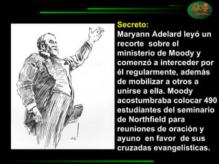Secreto:   Maryann Adelard leyó un recorte  sobre el ministerio de Moody y comenzó a interceder por él regularmente, además de mobilizar a otros a unirse a ella. Moody acostumbraba colocar 490 estudiantes del seminario de Northfield para reuniones de oración y ayuno  en favor  de sus cruzadas evangelísticas. 