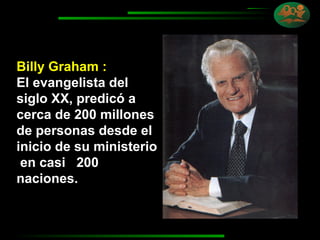 Billy Graham :  El evangelista del siglo XX, predicó a cerca de 200 millones de personas desde el inicio de su ministerio  en casi  200 naciones. 