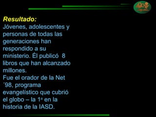 Resultado:   Jóvenes, adolescentes y personas de todas las generaciones han respondido a su ministerio. Él publicó  8 libros que han alcanzado millones.  Fue el orador de la Net´98, programa evangelístico que cubrió el globo – la 1 a  en la historia de la IASD. 