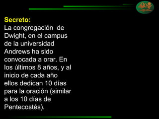 Secreto: La congregación  de Dwight, en el campus de la universidad Andrews ha sido convocada a orar. En los últimos 8 años, y al inicio de cada año ellos dedican 10 días para la oración (similar a los 10 días de Pentecostés). 