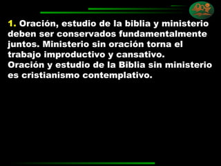 1.   Oración, estudio de la biblia y ministerio deben ser conservados fundamentalmente juntos. Ministerio sin oración torna el trabajo improductivo y cansativo.  Oración y estudio de la Biblia sin ministerio es cristianismo contemplativo. 