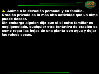 3.   Anime a la devoción personal y en familia. Oración privada es la más alta actividad que un alma puede desear.  Sin embargo alguien dijo que si el culto familiar es negligenciado, cualquier otra tentativa de oración es como regar las hojas de una planta con agua y dejar las raíces secas. 
