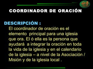 COORDINADOR DE ORACIÓN DESCRIPCIÓN : El coordinador de oración es el elemento  principal para una iglesia que ora. El ó ella es la persona que ayudará  a integrar la oración en toda la vida de la iglesia y en el calendario de la iglesia – a nivel de la Asociación / Misión y de la iglesia local . 