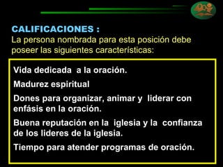 CALIFICACIONES : La persona nombrada para esta posición debe poseer las siguientes características: Vida dedicada  a la oración. Madurez espiritual Dones para organizar, animar y  liderar con  enfásis en la oración. Buena reputación en la  iglesia y la  confianza de los lideres de la iglesia. Tiempo para atender programas de oración. 