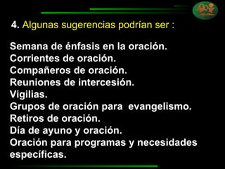 4.   Algunas sugerencias podrían ser :   Semana de énfasis en la oración. Corrientes de oración. Compañeros de oración. Reuniones de intercesión. Vigilias. Grupos de oración para  evangelismo. Retiros de oración. Día de ayuno y oración. Oración para programas y necesidades específicas. 