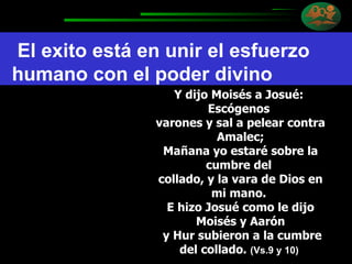 Y dijo Moisés a Josué:  Escógenos  varones y sal a pelear contra Amalec; Mañana yo estaré sobre la cumbre del  collado, y la vara de Dios en mi mano.  E hizo Josué como le dijo Moisés y Aarón y Hur subieron a la cumbre del collado.  (Vs.9 y 10)  El exito está en unir el esfuerzo humano con el poder divino 
