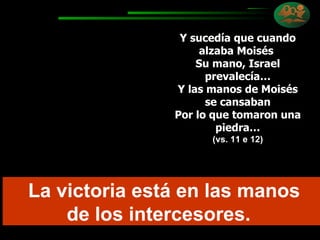 Y sucedía que cuando alzaba Moisés  Su mano, Israel prevalecía… Y las manos de Moisés se cansaban Por lo que tomaron una piedra… (vs. 11 e 12) La victoria está en las manos de los intercesores.  