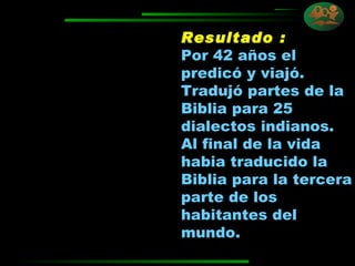 Resultado :   Por 42 años el predicó y viajó. Tradujó partes de la Biblia para 25 dialectos indianos.  Al final de la vida habia traducido la Biblia para la tercera parte de los habitantes del mundo. 