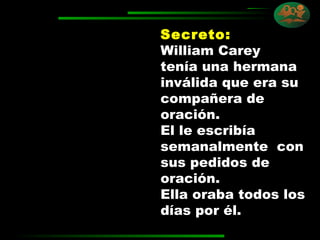 Secreto:   William Carey tenía una hermana inválida que era su compañera de oración.  El le escribía semanalmente  con sus pedidos de oración.  Ella oraba todos los días por él.  