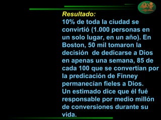 Resultado:   10% de toda la ciudad se convirtió (1.000 personas en un solo lugar, en un año). En Boston, 50 mil tomaron la decisión  de dedicarse a Dios en apenas una semana, 85 de cada 100 que se convertían por la predicación de Finney permanecían fieles a Dios. Un estimado dice que él fué responsable por medio millón de conversiones durante su  vida. 