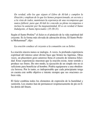 En verdad, sólo los que siguen el Libro de Al-lah y cumplen la
Oración y emplean de lo que les hemos proporcionado, en secreto y
a la vista de todos, mantienen la esperanza de una recompensa que
nunca fallará; para que Al-lah les conceda su plena recompensa e
incluso la aumente por Su magnanimidad. El es en verdad el Sumo
Indulgente, el Sumo Apreciador. (35:30-31)
Según el Santo Profetasa
el Salat es el pináculo de la vida espiritual del
creyente. Es la forma más elevada de adoración divina. El Santo Profe-
ta Mohammadsa
, dijo:
La oración conduce al creyente a la comunión con su Señor.
La oración sincera nunca se malogra. A veces, la profunda experiencia
espiritual del intenso amor divino hace que broten las lágrimas. Otras
veces, un placentero gozo amoroso llena el corazón de inmensa felici-
dad. Estas experiencias muestran que la oración existe, tiene sentido y
produce sus frutos. De otro modo, la ejecución de un simple rito no es
suficiente para beneficiar al hombre. Podría equipararse a una obedien-
cia forzosa. Por lo tanto, es indispensable que cada principiante tenga
en cuenta este noble objetivo e intente siempre que sus oraciones co-
bren vida.
El Salat combina todos los elementos de expresión de la humildad y
sumisión. Los orantes han de permanecer respetuosamente de pie en fi-
las detrás del Imam.
 