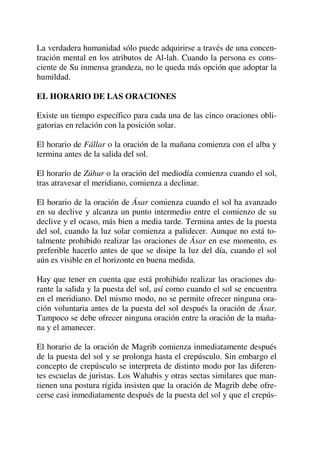 La verdadera humanidad sólo puede adquirirse a través de una concen-
tración mental en los atributos de Al-lah. Cuando la persona es cons-
ciente de Su inmensa grandeza, no le queda más opción que adoptar la
humildad.
EL HORARIO DE LAS ORACIONES
Existe un tiempo específico para cada una de las cinco oraciones obli-
gatorias en relación con la posición solar.
El horario de Fállar o la oración de la mañana comienza con el alba y
termina antes de la salida del sol.
El horario de Zúhur o la oración del mediodía comienza cuando el sol,
tras atravesar el meridiano, comienza a declinar.
El horario de la oración de Ásar comienza cuando el sol ha avanzado
en su declive y alcanza un punto intermedio entre el comienzo de su
declive y el ocaso, más bien a media tarde. Termina antes de la puesta
del sol, cuando la luz solar comienza a palidecer. Aunque no está to-
talmente prohibido realizar las oraciones de Ásar en ese momento, es
preferible hacerlo antes de que se disipe la luz del día, cuando el sol
aún es visible en el horizonte en buena medida.
Hay que tener en cuenta que está prohibido realizar las oraciones du-
rante la salida y la puesta del sol, así como cuando el sol se encuentra
en el meridiano. Del mismo modo, no se permite ofrecer ninguna ora-
ción voluntaria antes de la puesta del sol después la oración de Ásar.
Tampoco se debe ofrecer ninguna oración entre la oración de la maña-
na y el amanecer.
El horario de la oración de Magrib comienza inmediatamente después
de la puesta del sol y se prolonga hasta el crepúsculo. Sin embargo el
concepto de crepúsculo se interpreta de distinto modo por las diferen-
tes escuelas de juristas. Los Wahabis y otras sectas similares que man-
tienen una postura rígida insisten que la oración de Magrib debe ofre-
cerse casi inmediatamente después de la puesta del sol y que el crepús-
 