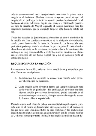 culo termina cuando el matiz enrojecido del anochecer da paso a un to-
no gris en el horizonte. Muchas otras sectas opinan que el tiempo del
crepúsculo se prolonga en tanto en cuanto persiste luminosidad en el
horizonte después del ocaso. Según tales escuelas, el intervalo permiti-
do para la oración de Magrib equivale al tiempo permitido para las
oraciones matinales, que se extiende desde el alba hasta la salida del
sol.
Todas las escuelas de jurisprudencia coinciden en que el momento de
la oración de Isha comienza cuando ya se ha disipado el crepúsculo,
dando paso a la oscuridad de la noche. De acuerdo con la mayoría, este
período se prolonga hasta la medianoche, pero algunos lo extienden in-
cluso hasta después de la medianoche, hasta la hora de acostarse. Sin
embargo, es muy recomendable y preferible que las oraciones se ofrez-
can al comienzo de sus horas respectivas y no se demoren hasta el
último momento.
REQUISITOS PARA LA ORACIÓN
Para observar la oración, existen ciertas condiciones y requisitos pre-
vios. Éstos son los siguientes:
1. La intención: La intención de ofrecer una oración debe prece-
der al comienzo de la misma.
2. Cada oración debe ofrecerse dentro del tiempo estipulado para
cada oración en particular. Sin embargo, si el orante omitiera
alguna oración por razones imperiosas, podrá ofrecerla en el
momento en que se acuerde, siempre que se abstenga de hacer-
lo durante el horario prohibido
Cuando se reveló el Islam, la población mundial de aquella época igno-
raba que en el futuro se descubrirían ciertas regiones en el mundo en
las que la los días irían precedidos de días continuos y las noches irían
precedidas de noches continuas, en comparación con la jornada normal
de 24 horas, siendo por tanto los días y las noches de mucha mayor du-
 