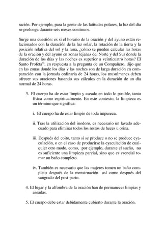 ración. Por ejemplo, para la gente de las latitudes polares, la luz del día
se prolonga durante seis meses continuos.
Surge una cuestión: es si el horario de la oración y del ayuno están re-
lacionados con la duración de la luz solar, la rotación de la tierra y la
posición relativa del sol y la luna, ¿cómo se pueden calcular las horas
de la oración y del ayuno en zonas lejanas del Norte y del Sur donde la
duración de los días y las noches es superior a veinticuatro horas? El
Santo Profetasa
, en respuesta a la pregunta de un Compañero, dijo que
en las zonas donde los días y las noches son de larga duración en com-
paración con la jornada ordinaria de 24 horas, los musulmanes deben
ofrecer sus oraciones basando sus cálculos en la duración de un día
normal de 24 horas.
3. El cuerpo ha de estar limpio y aseado en todo lo posible, tanto
física como espiritualmente. En este contexto, la limpieza es
un término que significa:
i. El cuerpo ha de estar limpio de toda impureza.
ii. Tras la utilización del inodoro, es necesario un lavado ade-
cuado para eliminar todos los restos de heces u orina.
iii. Después del coito, tanto si se produce o no se produce eya-
culación, o en el caso de producirse la eyaculación de cual-
quier otro modo, como, por ejemplo, durante el sueño, no
es suficiente una limpieza parcial, sino que es esencial to-
mar un baño completo.
iv. También es necesario que las mujeres tomen un baño com-
pleto después de la menstruación así como después del
sangrado del post-parto.
4. El lugar y la alfombra de la oración han de permanecer limpias y
aseadas.
5. El cuerpo debe estar debidamente cubierto durante la oración.
 