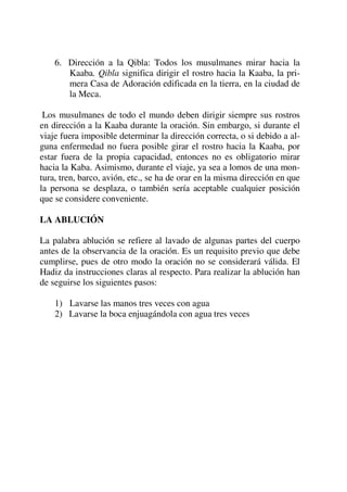 6. Dirección a la Qibla: Todos los musulmanes mirar hacia la
Kaaba. Qibla significa dirigir el rostro hacia la Kaaba, la pri-
mera Casa de Adoración edificada en la tierra, en la ciudad de
la Meca.
Los musulmanes de todo el mundo deben dirigir siempre sus rostros
en dirección a la Kaaba durante la oración. Sin embargo, si durante el
viaje fuera imposible determinar la dirección correcta, o si debido a al-
guna enfermedad no fuera posible girar el rostro hacia la Kaaba, por
estar fuera de la propia capacidad, entonces no es obligatorio mirar
hacia la Kaba. Asimismo, durante el viaje, ya sea a lomos de una mon-
tura, tren, barco, avión, etc., se ha de orar en la misma dirección en que
la persona se desplaza, o también sería aceptable cualquier posición
que se considere conveniente.
LA ABLUCIÓN
La palabra ablución se refiere al lavado de algunas partes del cuerpo
antes de la observancia de la oración. Es un requisito previo que debe
cumplirse, pues de otro modo la oración no se considerará válida. El
Hadiz da instrucciones claras al respecto. Para realizar la ablución han
de seguirse los siguientes pasos:
1) Lavarse las manos tres veces con agua
2) Lavarse la boca enjuagándola con agua tres veces
 