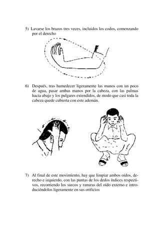 5) Lavarse los brazos tres veces, incluidos los codos, comenzando
por el derecho
6) Después, tras humedecer ligeramente las manos con un poco
de agua, pasar ambas manos por la cabeza, con las palmas
hacia abajo y los pulgares extendidos, de modo que casi toda la
cabeza quede cubierta con este ademán.
7) Al final de este movimiento, hay que limpiar ambos oídos, de-
recho e izquierdo, con las puntas de los dedos índices respecti-
vos, recorriendo los surcos y ranuras del oído externo e intro-
duciéndolos ligeramente en sus orificios
 