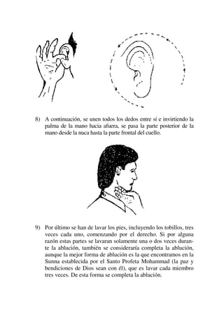 8) A continuación, se unen todos los dedos entre sí e invirtiendo la
palma de la mano hacia afuera, se pasa la parte posterior de la
mano desde la nuca hasta la parte frontal del cuello.
9) Por último se han de lavar los pies, incluyendo los tobillos, tres
veces cada uno, comenzando por el derecho. Si por alguna
razón estas partes se lavaran solamente una o dos veces duran-
te la ablución, también se consideraría completa la ablución,
aunque la mejor forma de ablución es la que encontramos en la
Sunna establecida por el Santo Profeta Mohammad (la paz y
bendiciones de Dios sean con él), que es lavar cada miembro
tres veces. De esta forma se completa la ablución.
 