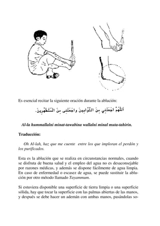 Es esencial recitar la siguiente oración durante la ablución:
Al-la hummallalni minat-tawabina wallalni minal muta-tahirin.
Traducción:
Oh Al-lah, haz que me cuente entre los que imploran el perdón y
los purificados.
Esta es la ablución que se realiza en circunstancias normales, cuando
se disfruta de buena salud y el empleo del agua no es desaconsejable
por razones médicas, y además se dispone fácilmente de agua limpia.
En caso de enfermedad o escasez de agua, se puede sustituir la ablu-
ción por otro método llamado Tayammum.
Si estuviera disponible una superficie de tierra limpia o una superficie
sólida, hay que tocar la superficie con las palmas abiertas de las manos,
y después se debe hacer un ademán con ambas manos, pasándolas so-
 