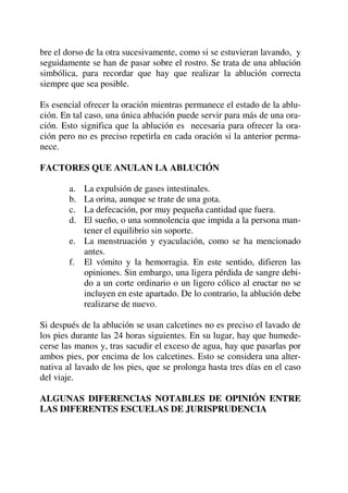 bre el dorso de la otra sucesivamente, como si se estuvieran lavando, y
seguidamente se han de pasar sobre el rostro. Se trata de una ablución
simbólica, para recordar que hay que realizar la ablución correcta
siempre que sea posible.
Es esencial ofrecer la oración mientras permanece el estado de la ablu-
ción. En tal caso, una única ablución puede servir para más de una ora-
ción. Esto significa que la ablución es necesaria para ofrecer la ora-
ción pero no es preciso repetirla en cada oración si la anterior perma-
nece.
FACTORES QUE ANULAN LA ABLUCIÓN
a. La expulsión de gases intestinales.
b. La orina, aunque se trate de una gota.
c. La defecación, por muy pequeña cantidad que fuera.
d. El sueño, o una somnolencia que impida a la persona man-
tener el equilibrio sin soporte.
e. La menstruación y eyaculación, como se ha mencionado
antes.
f. El vómito y la hemorragia. En este sentido, difieren las
opiniones. Sin embargo, una ligera pérdida de sangre debi-
do a un corte ordinario o un ligero cólico al eructar no se
incluyen en este apartado. De lo contrario, la ablución debe
realizarse de nuevo.
Si después de la ablución se usan calcetines no es preciso el lavado de
los pies durante las 24 horas siguientes. En su lugar, hay que humede-
cerse las manos y, tras sacudir el exceso de agua, hay que pasarlas por
ambos pies, por encima de los calcetines. Esto se considera una alter-
nativa al lavado de los pies, que se prolonga hasta tres días en el caso
del viaje.
ALGUNAS DIFERENCIAS NOTABLES DE OPINIÓN ENTRE
LAS DIFERENTES ESCUELAS DE JURISPRUDENCIA
 