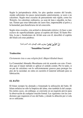 Según la jurisprudencia chiíta, los pies quedan exentos del lavado,
siendo suficientes los pasos mencionados anteriormente, se usen o no
calcetines. Según otras escuelas de pensamiento más rígido, como los
Wahabis, los calcetines ordinarios, ya sean de lana o algodón, no bas-
tan. Tienen que estar fabricados de cuero fino, impermeable al polvo y
la humedad, para beneficiarse de tal concesión.
Según otras escuelas, esta actitud es demasiado estricta y le hace a uno
esclavo de superficialidades ajenas al espíritu del Islam. El Santo Pro-
feta, la paz y bendiciones de Al-lah sean con él, describió el espíritu
del Islam con estas palabras:
“Innaddina Yusrun”
Traducción:
Ciertamente ésta es una religión fácil. (Bujari-Kitabul-Iman)
La Comunidad Ahmadía Musulmana está de acuerdo con esto. Consi-
dera que el mejor método es aplicar el sentido común. Por lo tanto, si
un par de calcetines son lo suficientemente gruesos para proteger los
pies de la suciedad, no entra en cuestión el material utilizado para su
fabricación.
EL BAÑO
El Islam siempre ha alentado y fomentado la utilización del baño. El
Islam enfatiza no sólo la limpieza del alma, sino también la del cuerpo.
En ciertos casos, sin embargo, se convierte en un requisito previo para
la observación de cualquier oración formal. Las siguientes son las con-
diciones que requieren el uso del baño, y donde la ablución por sí sola
no es suficiente.
 