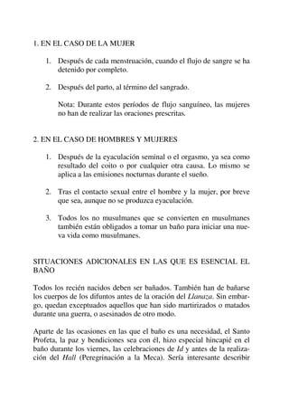 1. EN EL CASO DE LA MUJER
1. Después de cada menstruación, cuando el flujo de sangre se ha
detenido por completo.
2. Después del parto, al término del sangrado.
Nota: Durante estos períodos de flujo sanguíneo, las mujeres
no han de realizar las oraciones prescritas.
2. EN EL CASO DE HOMBRES Y MUJERES
1. Después de la eyaculación seminal o el orgasmo, ya sea como
resultado del coito o por cualquier otra causa. Lo mismo se
aplica a las emisiones nocturnas durante el sueño.
2. Tras el contacto sexual entre el hombre y la mujer, por breve
que sea, aunque no se produzca eyaculación.
3. Todos los no musulmanes que se convierten en musulmanes
también están obligados a tomar un baño para iniciar una nue-
va vida como musulmanes.
SITUACIONES ADICIONALES EN LAS QUE ES ESENCIAL EL
BAÑO
Todos los recién nacidos deben ser bañados. También han de bañarse
los cuerpos de los difuntos antes de la oración del Llanaza. Sin embar-
go, quedan exceptuados aquellos que han sido martirizados o matados
durante una guerra, o asesinados de otro modo.
Aparte de las ocasiones en las que el baño es una necesidad, el Santo
Profeta, la paz y bendiciones sea con él, hizo especial hincapié en el
baño durante los viernes, las celebraciones de Id y antes de la realiza-
ción del Hall (Peregrinación a la Meca). Sería interesante describir
 