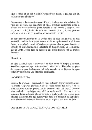 aquí el modo en el que el Santo Fundador del Islam, la paz sea con él,
acostumbraba a bañarse.
Comenzaba el baño realizando el Wuzu o la ablución, sin incluir el la-
vado de los pies, que realizaba al final. Después derramaba agua al
menos tres veces sobre la parte derecha de su cuerpo y después, tres
veces sobre la izquierda. Su baño era tan meticuloso que cada poro de
cada parte de su cuerpo quedaba perfectamente limpio.
En aquellas condiciones en las que el baño se hace obligatorio, no está
permitido realizar la oración, entrar en la mezquita o recitar el Santo
Corán, sin un baño previo. Quedan exceptuadas las mujeres durante el
período en lo que respecta a la lectura del Santo Corán. Se les permite
leer el Santo Corán, pero se aconseja que no lo toquen con las manos
desnudas.
EL AGUA
El agua utilizada para la ablución y el baño debe ser limpia y salubre.
No debe emplearse agua estancada ni contaminada. Sin embargo, pue-
de emplearse para la ablución y el baño cuando no se dispone de agua
potable y la gente se vea obligada a utilizarla.
LA VESTIMENTA
Durante la oración el cuerpo debe estar cubierto decorosamente, espe-
cialmente las partes privadas y zonas circundantes. En el caso de los
hombres, esta zona se puede definir como el área del cuerpo que co-
mienza desde el ombligo hasta el final de la rodilla. En cuanto a las
mujeres, deben cubrirse el cuerpo entero, incluyendo los brazos, pero
dejando al descubierto las manos y los pies. No obstante, no deben cu-
brise el rostro si observan la oración en su hogar o con otras mujeres.
COBERTURA DE LA CABEZA PARA LOS HOMBRES
 