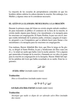 La mayoría de las escuelas de jurisprudencia coinciden en que los
hombres deben cubrirse la cabeza durante la oración. Sin embargo, Los
Malikis y algunas otras no lo consideran necesario.
EL AZÁN O LA LLAMADA MUSULMANA A LA ORACIÓN
Durante la primera etapa del Islam no existía ningún método estableci-
do para transmitir al público el comienzo de la hora de la oración, ni
existía medio alguno para llamar a los musulmanes a la mezquita para
las oraciones en congregación. El Santo Profeta, la paz sea con él, aun-
que estaba informado de la práctica judía, cristiana y pagana al respec-
to, preguntó a sus Compañeros qué se debería hacer para llamar a los
musulmanes a la mezquita para las oraciones en congregación.
Una mañana, Hazrat Abdullah Bin Aziz, que Dios le tenga en Su glo-
ria, se dirigió al Santo Profeta, la paz y bendiciones de Dios sean con
él, y le relató un sueño que había visto la noche anterior. Vió a alguien
que anunciaba el tiempo de la oración y llamando en voz alta a la gente
para la oración en congregación en la mezquita. Hazrat Abdul-lah repi-
tió las palabras del Azán que había escuchado en su sueño. Eran las si-
guientes:
Al-lahu Akbar (recitado cuatro veces)
Traducción:
Dios es Grandísimo (recitado cuatro veces)
Ash-hadu al-la Ilaha il-lal-lah (recitado cuatro veces)
Traducción:
Atestiguo que nadie es digno de ser adorado salvo Dios (recitado
dos veces)
 