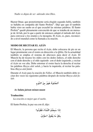 Nadie es digno de ser adorado sino Dios.
Hazrat Omar, que posteriormente sería elegido segundo Jalifa, también
se hallaba en compañía del Santo Profetasa
. Dijo que que él también
había visto un sueño en el que escuchó las mismas palabras. El Santo
Profetasa
quedó plenamente convencido de que se trataba de un mensa-
je de Al-lah, por lo que a partir de entonces adoptó el método del Azán
para convocar a los orantes a la mezquita. El Azán, es, pues, reconoci-
do a nivel mundial como la llamada a la oración.
MODO DE RECITAR EL AZÁN
El Muecín, la persona que recita el Azán, debe colocarse de pie en un
lugar prominente con el rostro en dirección a la Qibla. En la actualidad
también se emplea el sistema de altavoces para decir el Azán. El
Muecín ha de tocarse los oídos con los dedos índices, el oído derecho
con el dedo derecho y el oído zquierdo con el dedo izquierdo, y recitar
el Azán en voz alta. Debe entornar el rostro hacia la derecha al recitar
las palabras Hayya alal salah, y hacia la izquierda, al recitar las pala-
bras Hayya alal falah.
Durante el Azán para la oración de Fállar, el Muecín también debe re-
citar dos veces las siguientes palabras después de recitar Hayya alal fa-
lah:
As Salatu jairum minan-naum
Traducción:
La oración es mejor que el sueño.
El Santo Profeta, la paz sea con él, dijo:
 
