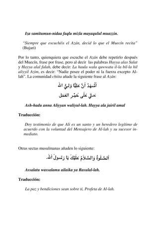 Iza samitumun-nidaa faqlu mizla mayaqulul muazzin.
“Siempre que escuchéis el Azán, decid lo que el Muecín recita”
(Bujari)
Por lo tanto, quienquiera que escuche el Azán debe repetirlo después
del Muecín, frase por frase, pero al decir las palabras Hayya alas Salat
y Hayya alal falah, debe decir: La haula wala quwwata il-la bil-la hil
aliyyil Azim, es decir: “Nadie posee el poder ni la fuerza excepto Al-
lah”. La comunidad chiita añade la siguiente frase al Azán:
Ash-hadu anna Aliyyan waliyul-lah. Hayya ala jairil amal
Traducción:
Doy testimonio de que Ali es un santo y un heredero legítimo de
acuerdo con la voluntad del Mensajero de Al-lah y su sucesor in-
mediato.
Otras sectas musulmanas añaden lo siguiente:
Assalatu wassalamu ailaika ya Rasulal-lah.
Traducción:
La paz y bendiciones sean sobre ti, Profeta de Al-lah.
 