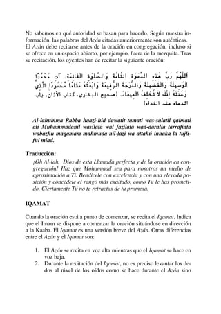 No sabemos en qué autoridad se basan para hacerlo. Según nuestra in-
formación, las palabras del Azán citadas anteriormente son auténticas.
El Azán debe recitarse antes de la oración en congregación, incluso si
se ofrece en un espacio abierto, por ejemplo, fuera de la mezquita. Tras
su recitación, los oyentes han de recitar la siguiente oración:
Al-lahumma Rabba haazi-hid dawatit tamati was-salatil qaimati
ati Muhammadanil wasílata wal fazílata wad-daralla tarrafíata
wabazhu maqamam mahmuda-níl-lazi wa attahú innaka la tujli-
ful miad.
Traducción:
¡Oh Al-lah, Dios de esta Llamada perfecta y de la oración en con-
gregación! Haz que Mohammad sea para nosotros un medio de
aproximación a Ti. Bendícele con excelencia y con una elevada po-
sición y concédele el rango más exaltado, como Tú le has prometi-
do. Ciertamente Tú no te retractas de tu promesa.
IQAMAT
Cuando la oración está a punto de comenzar, se recita el Iqamat. Indica
que el Imam se dispone a comenzar la oración situándose en dirección
a la Kaaba. El Iqamat es una versión breve del Azán. Otras diferencias
entre el Azán y el Iqamat son:
1. El Azán se recita en voz alta mientras que el Iqamat se hace en
voz baja.
2. Durante la recitación del Iqamat, no es preciso levantar los de-
dos al nivel de los oídos como se hace durante el Azán sino
 