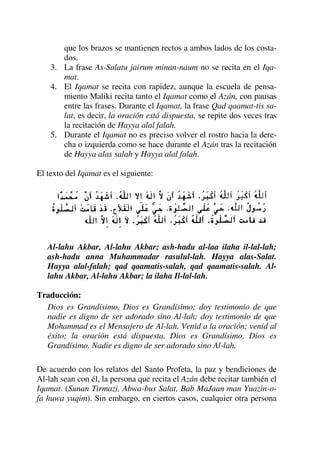 que los brazos se mantienen rectos a ambos lados de los costa-
dos.
3. La frase As-Salatu jairum minan-naum no se recita en el Iqa-
mat.
4. El Iqamat se recita con rapidez, aunque la escuela de pensa-
miento Maliki recita tanto el Iqamat como el Azán, con pausas
entre las frases. Durante el Iqamat, la frase Qad qaamat-tis sa-
lat, es decir, la oración está dispuesta, se repite dos veces tras
la recitación de Hayya alal falah.
5. Durante el Iqamat no es preciso volver el rostro hacia la dere-
cha o izquierda como se hace durante el Azán tras la recitación
de Hayya alas salah y Hayya alal falah.
El texto del Iqamat es el siguiente:
Al-lahu Akbar, Al-lahu Akbar; ash-hadu al-laa ilaha il-lal-lah;
ash-hadu anna Muhammadar rasulul-lah. Hayya alas-Salat.
Hayya alal-falah; qad qaamatis-salah, qad qaamatis-salah. Al-
lahu Akbar, Al-lahu Akbar; la ilaha Il-lal-lah.
Traducción:
Dios es Grandísimo, Dios es Grandísimo; doy testimonio de que
nadie es digno de ser adorado sino Al-lah; doy testimonio de que
Mohammad es el Mensajero de Al-lah. Venid a la oración; venid al
éxito; la oración está dispuesta. Dios es Grandísimo, Dios es
Grandísimo. Nadie es digno de ser adorado sino Al-lah.
De acuerdo con los relatos del Santo Profeta, la paz y bendiciones de
Al-lah sean con él, la persona que recita el Azán debe recitar también el
Iqamat. (Sunan Tirmazi, Abwa-bus Salat, Bab MaJaan man Yuazin-o-
fa huwa yuqim). Sin embargo, en ciertos casos, cualquier otra persona
 