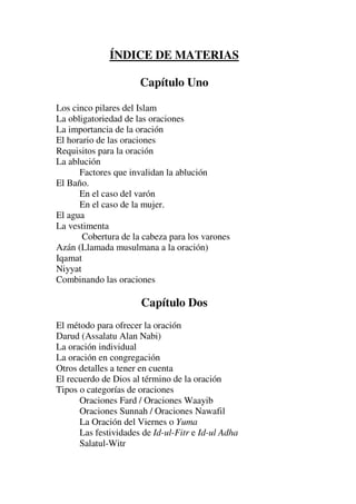 ÍNDICE DE MATERIAS
Capítulo Uno
Los cinco pilares del Islam
La obligatoriedad de las oraciones
La importancia de la oración
El horario de las oraciones
Requisitos para la oración
La ablución
Factores que invalidan la ablución
El Baño.
En el caso del varón
En el caso de la mujer.
El agua
La vestimenta
Cobertura de la cabeza para los varones
Azán (Llamada musulmana a la oración)
Iqamat
Niyyat
Combinando las oraciones
Capítulo Dos
El método para ofrecer la oración
Darud (Assalatu Alan Nabi)
La oración individual
La oración en congregación
Otros detalles a tener en cuenta
El recuerdo de Dios al término de la oración
Tipos o categorías de oraciones
Oraciones Fard / Oraciones Waayib
Oraciones Sunnah / Oraciones Nawafil
La Oración del Viernes o Yuma
Las festividades de Id-ul-Fitr e Id-ul Adha
Salatul-Witr
 