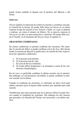 puede recitar también el Iqamat con el permiso del Muecín o del
Imam.
NIYYAT
Niyyat significa la intención de realizar la oración y constituye una par-
te esencial de la misma. El orante debe hacer un Niyyat en su mente
respecto al tipo de oración (Fard, Sunnah o Náfal, etc.) que se dispone
a realizar, así como el número de Rakats. No es preciso expresar el
Niyyat en voz alta. La mera intención es suficiente. El orante debe reci-
tar el Taullih en el momento del Niyyat (véase el capítulo 2).
ORACIONES COMBINADAS
En ciertas condiciones se permite combinar dos oraciones. Por ejem-
plo, la oración de Zúhur se puede combinar con la de Ásar. Del mismo
modo, la oración de Magrib se puede unir a la oración de Isha si preva-
lecen las siguientes condiciones:
a. Si la persona está enferma.
b. Si la persona está de viaje.
c. En caso de lluvia o tormenta.
d. Si resulta difícil desplazarse a la mezquita a causa de las con-
diciones climatológicas.
En tal caso, es preferible combinar la última oración con la anterior.
Sin embargo, en circunstancias inevitables se puede combinar la ante-
rior oración con la última.
Cuando se combinan las oraciones, es suficiente un único Azán para
ambas oraciones pero el Iqamat debe recitarse por separado para cada
oración.
También hay que tener presente que no es preciso ofrecer la parte Sun-
nat cuando se combinan las oraciones. Sin embargo los dos Sunnats
que preceden a la Oración del Viernes son necesarios y no deben omi-
tirse.
 