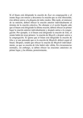 Si el Imam está dirigiendo la oración de Ásar en congregación y el
orante llega con retraso y desconoce la oración que se está ofreciendo,
éste deberá unirse a la plegaria de todos modos. Más tarde, al enterarse
de su omisión, deberá ofrecer la oración anterior individualmente al
término de la oración colectiva. No obstante si el recién llegado sabe
que el Imam está dirigiendo la última oración, deberá ofrecer en primer
lugar la oración anterior individualmente y después unirse a la congre-
gación. Por ejemplo, si el Imam está dirigiendo la oración de Isha, el
orante habrá de rezar primero la oración de Magrib y después unirse a
la congregación. Si ignora que el Islam está dirigiendo la oración de
Isha y se une pensando que es la oración de Maghrib, deberá seguir al
Imam. Después, tendrá que ofrecer la oración de Maghrib individual-
mente, ya que su oración de Isha habrá sido válida. En circunstancias
normales, sin embargo, se deben ofrecer las oraciones anteriores en
primer lugar, y las últimas, posteriormente.
 