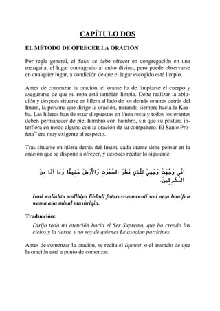 CAPÍTULO DOS
EL MÉTODO DE OFRECER LA ORACIÓN
Por regla general, el Salat se debe ofrecer en congregación en una
mezquita, el lugar consagrado al culto divino, pero puede observarse
en cualquier lugar, a condición de que el lugar escogido esté limpio.
Antes de comenzar la oración, el orante ha de limpiarse el cuerpo y
asegurarse de que su ropa está también limpia. Debe realizar la ablu-
ción y después situarse en hilera al lado de los demás orantes detrás del
Imam, la persona que dirige la oración, mirando siempre hacia la Kaa-
ba. Las hileras han de estar dispuestas en línea recta y todos los orantes
deben permanecer de pie, hombro con hombro, sin que su postura in-
terfiera en modo alguno con la oración de su compañero. El Santo Pro-
fetasa
era muy exigente al respecto.
Tras situarse en hilera detrás del Imam, cada orante debe pensar en la
oración que se dispone a ofrecer, y después recitar lo siguiente:
Inni wallahtu wallhiya lil-ladi fataras-samawati wal arza hanifan
wama ana minal mushriqin.
Traducción:
Dirijo toda mi atención hacia el Ser Supremo, que ha creado los
cielos y la tierra, y no soy de quienes Le asocian partícipes.
Antes de comenzar la oración, se recita el Iqamat, o el anuncio de que
la oración está a punto de comenzar.
 