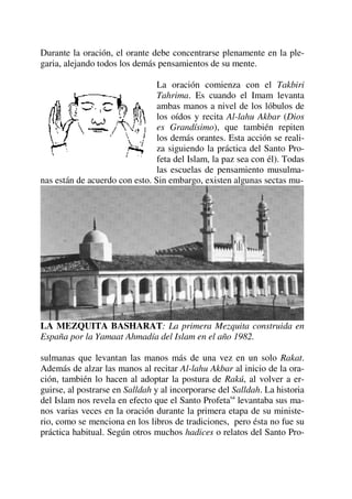 Durante la oración, el orante debe concentrarse plenamente en la ple-
garia, alejando todos los demás pensamientos de su mente.
La oración comienza con el Takbiri
Tahrima. Es cuando el Imam levanta
ambas manos a nivel de los lóbulos de
los oídos y recita Al-lahu Akbar (Dios
es Grandísimo), que también repiten
los demás orantes. Esta acción se reali-
za siguiendo la práctica del Santo Pro-
feta del Islam, la paz sea con él). Todas
las escuelas de pensamiento musulma-
nas están de acuerdo con esto. Sin embargo, existen algunas sectas mu-
LA MEZQUITA BASHARAT: La primera Mezquita construida en
España por la Yamaat Ahmadía del Islam en el año 1982.
sulmanas que levantan las manos más de una vez en un solo Rakat.
Además de alzar las manos al recitar Al-lahu Akbar al inicio de la ora-
ción, también lo hacen al adoptar la postura de Rakú, al volver a er-
guirse, al postrarse en Salldah y al incorporarse del Salldah. La historia
del Islam nos revela en efecto que el Santo Profetasa
levantaba sus ma-
nos varias veces en la oración durante la primera etapa de su ministe-
rio, como se menciona en los libros de tradiciones, pero ésta no fue su
práctica habitual. Según otros muchos hadices o relatos del Santo Pro-
 