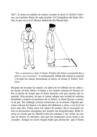 fetasa
, él nunca levantaba las manos excepto al decir el Takbiri Tahri-
ma, en el primer Rakat de cada oración. Un Compañero del Santo Pro-
feta, la paz sea con él, Hazrat Abdul-lah ibn Masud dijo:
“Voy a mostraros cómo el Santo Profeta del Islam acostumbraba a
ofrecer sus oraciones” A continuación Abdul-lah realizó la oración
y levantó las manos únicamente al inicio, al recitar el Takbiri Tah-
rima.”
Después de levantar las manos a la altura de los lóbulos de los oídos y
de recitar Al-lahu Akbar, el Imam y los orantes colocan los brazos so-
bre el pecho de forma que el brazo derecho esté por encima del iz-
quierdo. Esta postura, en que el orante adopta una actitud de máxima
humildad y respeto en presencia de su Señor, se llama Qiyam, o postu-
ra de pie. Sin embargo existen variaciones en la misma. Algunas per-
sonas colocan los brazos a la altura del abdomen y otros, a un nivel un
poco más alto. Todos estos son signos de respeto. No es necesario en-
trar en discusiones mezquinas por asuntos tan insignificantes. Debe te-
nerse en cuenta que los Malikis entre los sunnitas y los chiitas no cru-
zan los brazos en absoluto, sino que los mantienen rectos junto a los
costados. Aunque no existe ningún hadiz que demuestre que el Santo
 