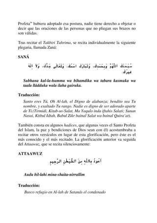 Profetasa
hubiera adoptado esa postura, nadie tiene derecho a objetar o
decir que las oraciones de las personas que no pliegan sus brazos no
son válidas.
Tras recitar el Takbiri Tahrima, se recita individualmente la siguiente
plegaria, llamada Zaná:
SANÁ
Subhana kal-la-humma wa bihamdika wa tabara kasmuka wa
taala lládduka wala ilaha gairuka.
Traducción:
Santo eres Tú, Oh Al-lah, el Digno de alabanza; bendito sea Tu
nombre, y exaltado Tu rango. Nadie es digno de ser adorado aparte
de Ti.(Tirmidi, Kitab-us-Salat, Ma Yaqulo inda iftahis Salati; Sunan
Nasai, Kitbul Idtah, Babul Zikr bainal Salat wa bainal Quira’at).
También consta en algunos hadices, que algunas veces el Santo Profeta
del Islam, la paz y bendiciones de Dios sean con él) acostumbraba a
recitar otros versículos en lugar de esta glorificación, pero éste es el
más conocido y el más recitado. La glorificación anterior va seguida
del Attaawuz, que se recita silenciosamente:
ATTAAWUZ
Audu bil-lahi mina-shaita-nirrallim
Traducción:
Busco refugio en Al-lah de Satanás el condenado
 