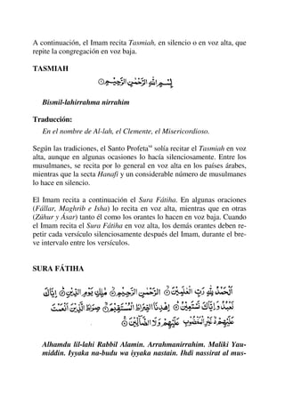 A continuación, el Imam recita Tasmiah, en silencio o en voz alta, que
repite la congregación en voz baja.
TASMIAH
Bismil-lahirrahma nirrahim
Traducción:
En el nombre de Al-lah, el Clemente, el Misericordioso.
Según las tradiciones, el Santo Profetasa
solía recitar el Tasmiah en voz
alta, aunque en algunas ocasiones lo hacía silenciosamente. Entre los
musulmanes, se recita por lo general en voz alta en los países árabes,
mientras que la secta Hanafi y un considerable número de musulmanes
lo hace en silencio.
El Imam recita a continuación el Sura Fátiha. En algunas oraciones
(Fállar, Maghrib e Isha) lo recita en voz alta, mientras que en otras
(Zúhur y Ásar) tanto él como los orantes lo hacen en voz baja. Cuando
el Imam recita el Sura Fátiha en voz alta, los demás orantes deben re-
petir cada versículo silenciosamente después del Imam, durante el bre-
ve intervalo entre los versículos.
SURA FÁTIHA
Alhamdu lil-lahi Rabbil Alamin. Arrahmanirrahim. Maliki Yau-
middin. Iyyaka na-budu wa iyyaka nastain. Ihdi nassirat al mus-
 