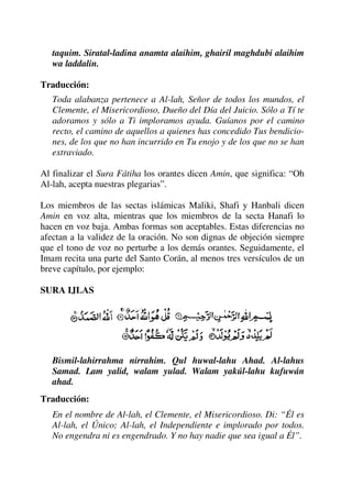 taquim. Siratal-ladina anamta alaihim, ghairil maghdubi alaihim
wa laddalin.
Traducción:
Toda alabanza pertenece a Al-lah, Señor de todos los mundos, el
Clemente, el Misericordioso, Dueño del Día del Juicio. Sólo a Tí te
adoramos y sólo a Ti imploramos ayuda. Guíanos por el camino
recto, el camino de aquellos a quienes has concedido Tus bendicio-
nes, de los que no han incurrido en Tu enojo y de los que no se han
extraviado.
Al finalizar el Sura Fátiha los orantes dicen Amin, que significa: “Oh
Al-lah, acepta nuestras plegarias”.
Los miembros de las sectas islámicas Maliki, Shafi y Hanbali dicen
Amin en voz alta, mientras que los miembros de la secta Hanafi lo
hacen en voz baja. Ambas formas son aceptables. Estas diferencias no
afectan a la validez de la oración. No son dignas de objeción siempre
que el tono de voz no perturbe a los demás orantes. Seguidamente, el
Imam recita una parte del Santo Corán, al menos tres versículos de un
breve capítulo, por ejemplo:
SURA IJLAS
Bismil-lahirrahma nirrahim. Qul huwal-lahu Ahad. Al-lahus
Samad. Lam yalid, walam yulad. Walam yakúl-lahu kufuwán
ahad.
Traducción:
En el nombre de Al-lah, el Clemente, el Misericordioso. Di: “Él es
Al-lah, el Único; Al-lah, el Independiente e implorado por todos.
No engendra ni es engendrado. Y no hay nadie que sea igual a Él”.
 