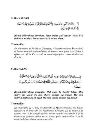 SURA KAUSAR
Bismil-lahirrahma nirrahim. Inna ataina kal kausar. Fasal-li li
Rabbika wanhar. Inna shaani-aka huwal abtar.
Traducción:
En el nombre de Al-lah, el Clemente, el Misericordioso. En verdad,
te hemos concedido abundancia de bienes; ora, pues, a tu Señor y
ofrece sacrificio. En verdad, es tu enemigo quien carece de descen-
dencia.
SURA FALAQ
Bismil-lahirrahma nirrahim. Qul auzu bi Rabbil falaq. Min
sharri ma jalaq; wa min sharri gasiqin iza waqab. Wa min
sharrin naffasaati fil uqad. Wa min sharri hasidin iza hasad.
Traducción:
En el nombre de Al-lah, el Clemente, el Misericordioso. Di: Busco
refugio en el Señor de los Fenómenos Creados. De la malicia de
cuanto creó. Y de la malicia de la noche cuando se extiende. Y de la
malicia de quienes soplan en los nudos para deshacerlos. Y de la
malicia del envidioso, cuando envidia.
 