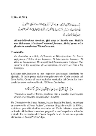 SURA ALNAS
Bismil-lahirrahma nirrahim. Qul auzu bi Rabbin nas. Malikin
nas. Ilahin nas. Min sharril waswasil jannaas. Al-lazi yuwas wisu
fi sudurin naasi minal llínnati wannas.
Traducción:
En el nombre de Al-lah, el Clemente, el Misericordioso. Di: Busco
refugio en el Señor de los humanos. El Soberano los humanos. El
Dios de los humanos. De la malicia del murmurador tentador. Que
susurra en los corazones de los hombres. De entre los Yinn y los
humanos.
Los Suras del Corán que se han expuesto constituyen solamente un
ejemplo. El Imam puede recitar cualquier parte del Corán después del
Sura Fátiha. Cuando el Imam recita los versículos del Corán, los oran-
tes deben escucharle en silencio. El Santo Corán dice:
“Cuando se recite el Corán, prestadle oído y guardad silencio a fin
de que se os muestre misericordia”. (7:205).
Un Compañero del Santo Profeta, Hazrat Ibadah ibn Samit, relató que
en una ocasión el Santo Profetasa
, mientras dirigía la oración de Fállar,
recitó con gran dificultad los versículos del Corán debido al murmullo
de fondo. Al finalizar la oración, preguntó a sus Compañeros si habían
recitado los versículos del Corán después de él. Al oír su respuesta
afirmativa, el Santo Profetasa
dijo:
 