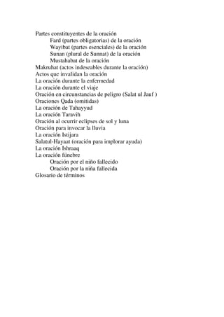 Partes constituyentes de la oración
Fard (partes obligatorias) de la oración
Wayibat (partes esenciales) de la oración
Sunan (plural de Sunnat) de la oración
Mustahabat de la oración
Makruhat (actos indeseables durante la oración)
Actos que invalidan la oración
La oración durante la enfermedad
La oración durante el viaje
Oración en circunstancias de peligro (Salat ul Jauf )
Oraciones Qada (omitidas)
La oración de Tahayyud
La oración Taravih
Oración al ocurrir eclipses de sol y luna
Oración para invocar la lluvia
La oración Istijara
Salatul-Hayaat (oración para implorar ayuda)
La oración Ishraaq
La oración fúnebre
Oración por el niño fallecido
Oración por la niña fallecida
Glosario de términos
 