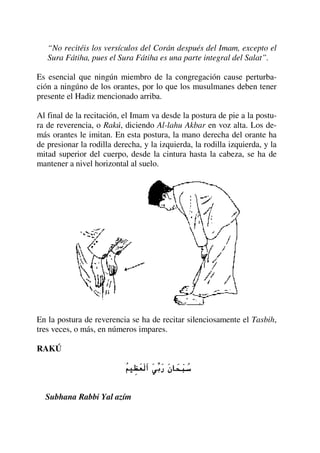 “No recitéis los versículos del Corán después del Imam, excepto el
Sura Fátiha, pues el Sura Fátiha es una parte integral del Salat”.
Es esencial que ningún miembro de la congregación cause perturba-
ción a ningúno de los orantes, por lo que los musulmanes deben tener
presente el Hadiz mencionado arriba.
Al final de la recitación, el Imam va desde la postura de pie a la postu-
ra de reverencia, o Rakú, diciendo Al-lahu Akbar en voz alta. Los de-
más orantes le imitan. En esta postura, la mano derecha del orante ha
de presionar la rodilla derecha, y la izquierda, la rodilla izquierda, y la
mitad superior del cuerpo, desde la cintura hasta la cabeza, se ha de
mantener a nivel horizontal al suelo.
En la postura de reverencia se ha de recitar silenciosamente el Tasbih,
tres veces, o más, en números impares.
RAKÚ
Subhana Rabbi Yal azím
 